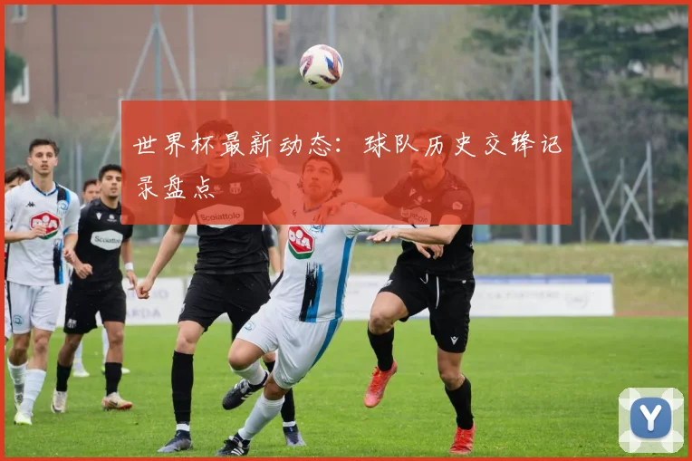 世界杯最新动态：球队历史交锋记录盘点