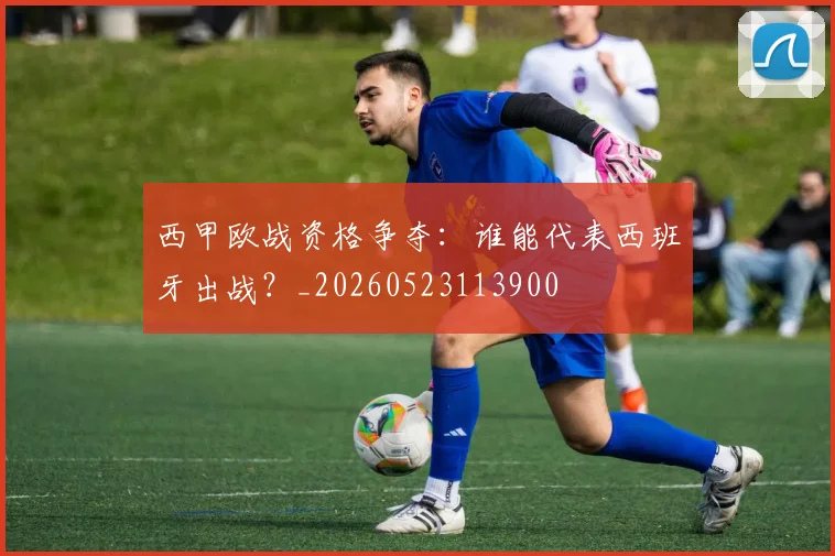 西甲欧战资格争夺：谁能代表西班牙出战？_20260523113900