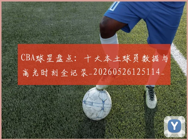 CBA球星盘点：十大本土球员数据与高光时刻全记录_20260526125114_20260606165248