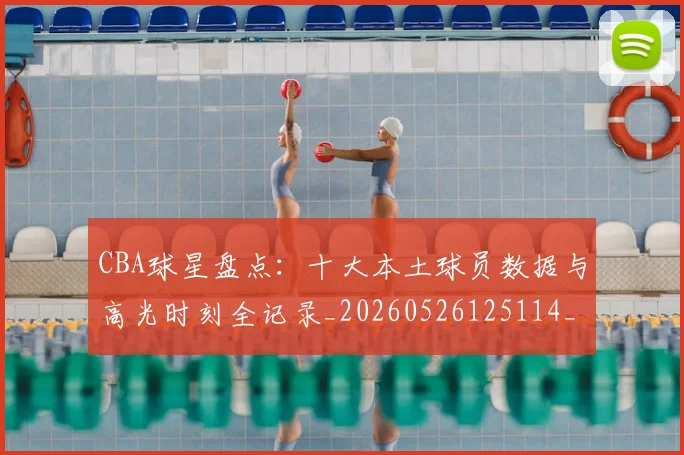 CBA球星盘点:十大本土球员数据与高光时刻全记录_20260526125114_20260606165248