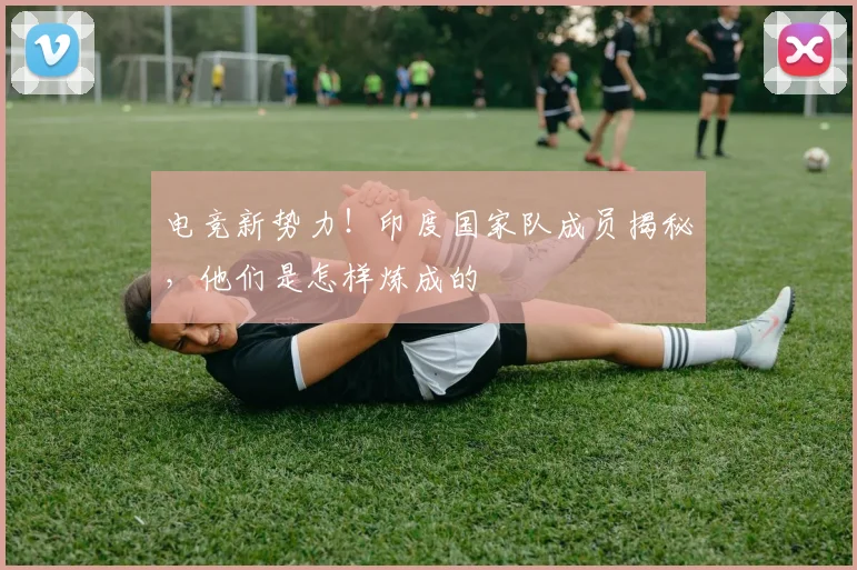 电竞新势力！印度国家队成员揭秘，他们是怎样炼成的