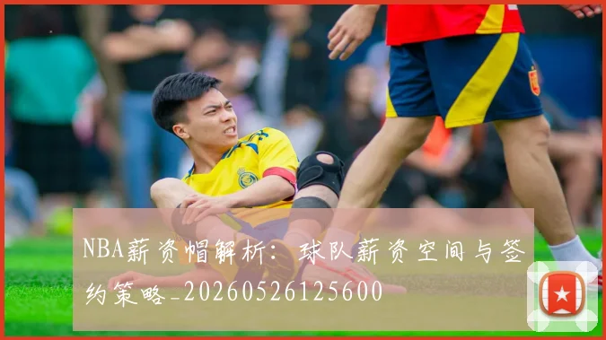 NBA薪资帽解析：球队薪资空间与签约策略_20260526125600